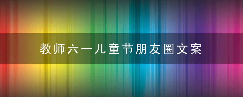 教师六一儿童节朋友圈文案 适合老师发的儿童节说说